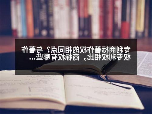 专利商标著作权的相同点？与著作权专利权相比，商标权有哪些显著特征